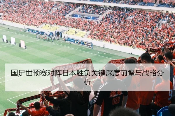 国足世预赛对阵日本胜负关键深度前瞻与战略分析
